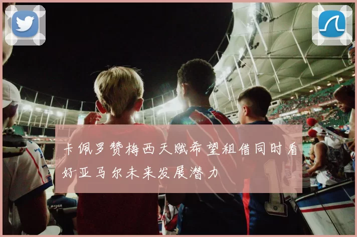 卡佩罗赞梅西天赋希望租借同时看好亚马尔未来发展潜力