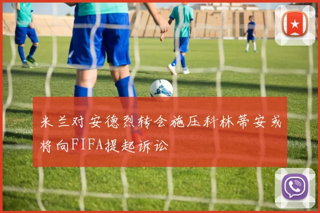 米兰对安德烈转会施压科林蒂安或将向FIFA提起诉讼