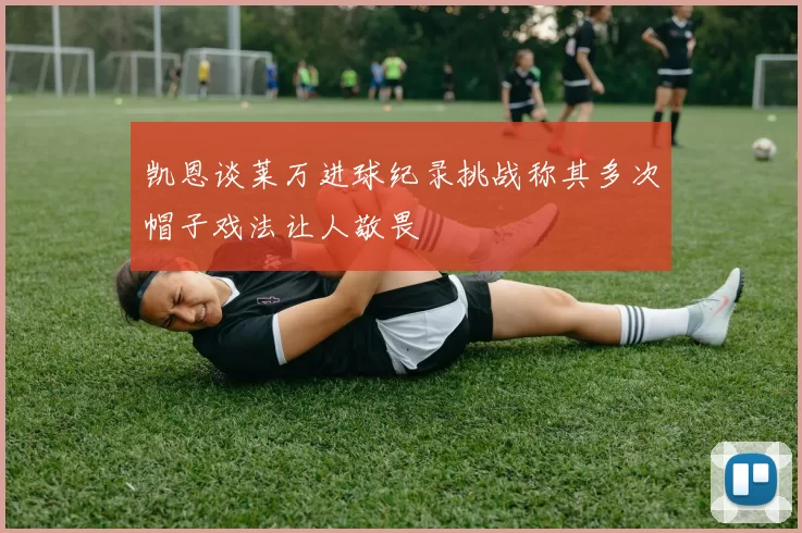 凯恩谈莱万进球纪录挑战称其多次帽子戏法让人敬畏