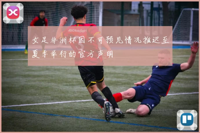 女足非洲杯因不可预见情况推迟至夏季举行的官方声明