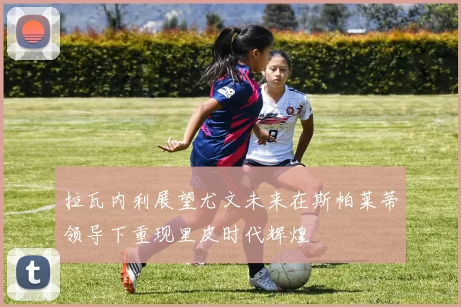 拉瓦内利展望尤文未来在斯帕莱蒂领导下重现里皮时代辉煌