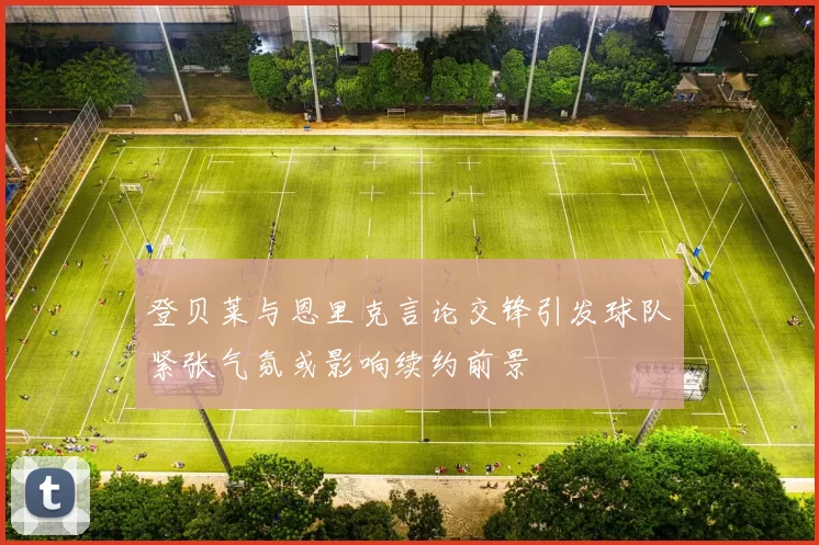 登贝莱与恩里克言论交锋引发球队紧张气氛或影响续约前景
