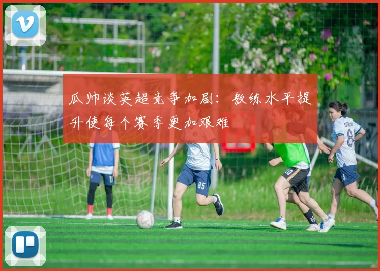 瓜帅谈英超竞争加剧：教练水平提升使每个赛季更加艰难