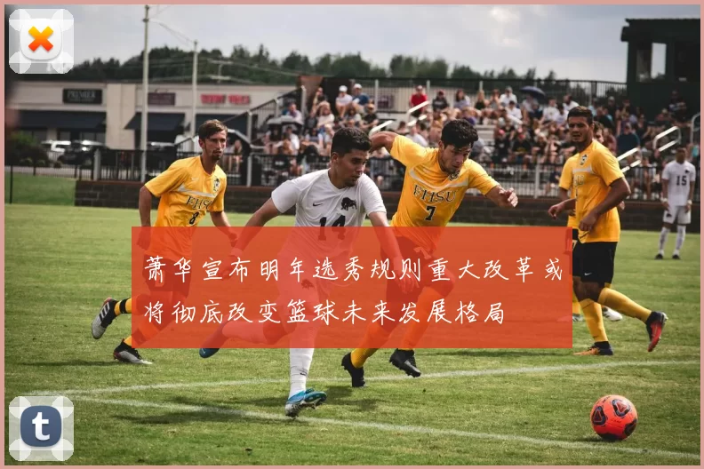 萧华宣布明年选秀规则重大改革或将彻底改变篮球未来发展格局