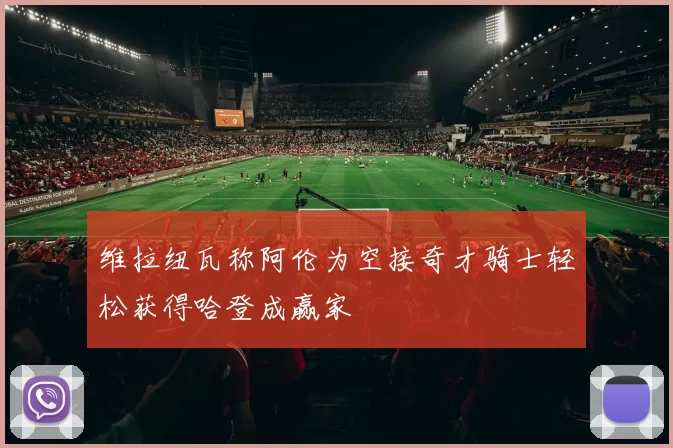 维拉纽瓦称阿伦为空接奇才骑士轻松获得哈登成赢家