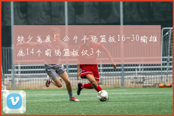 缺少高度！公牛半场篮板16-30输雄鹿14个前场篮板仅3个