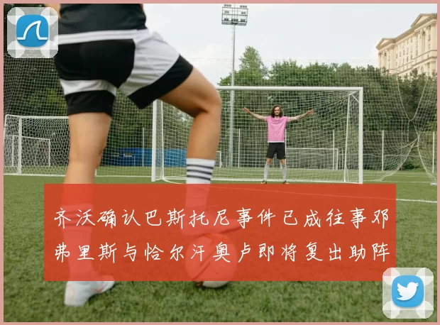 齐沃确认巴斯托尼事件已成往事邓弗里斯与恰尔汗奥卢即将复出助阵
