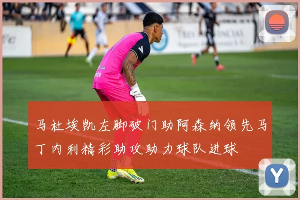 马杜埃凯左脚破门助阿森纳领先马丁内利精彩助攻助力球队进球