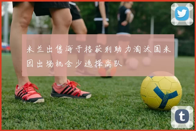 米兰出售海于格获利助力淘汰国米因出场机会少选择离队