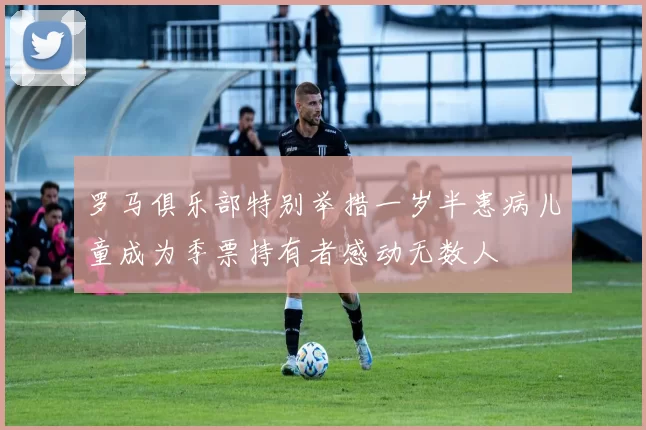 罗马俱乐部特别举措一岁半患病儿童成为季票持有者感动无数人