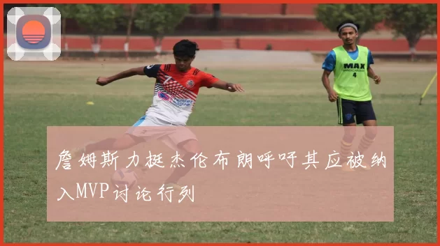 詹姆斯力挺杰伦布朗呼吁其应被纳入MVP讨论行列