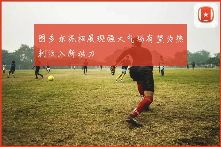 图多尔亮相展现强大气场有望为热刺注入新动力