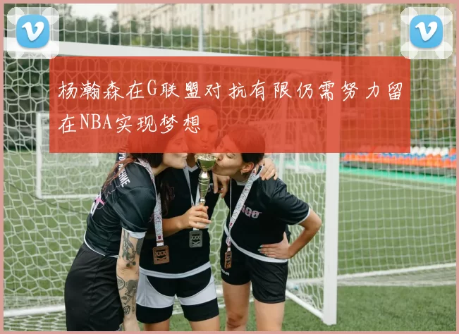 杨瀚森在G联盟对抗有限仍需努力留在NBA实现梦想