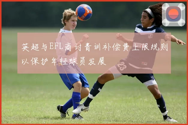 英超与EFL商讨青训补偿费上限规则以保护年轻球员发展