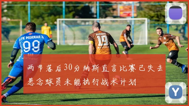 两节落后30分纳斯直言比赛已失去悬念球员未能执行战术计划
