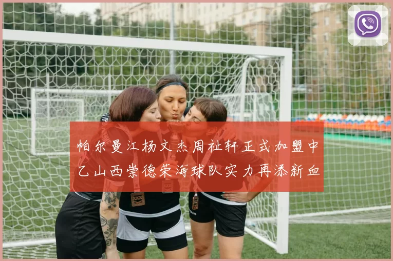 帕尔曼江杨文杰周祉轩正式加盟中乙山西崇德荣海球队实力再添新血